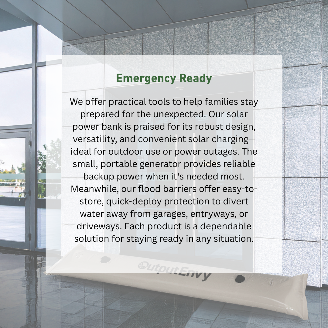 We offer practical tools to help families stay prepared for the unexpected. Our solar power bank is praised for its robust design, versatility, and convenient solar charging—ideal for outdoor use or power outages. The small, portable generator provides reliable backup power when it's needed most. Meanwhile, our flood barriers offer easy-to-store, quick-deploy protection to divert water away from garages, entryways, or driveways. Each product is a dependable solution for staying ready in any situation.